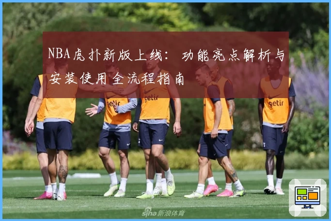 NBA虎扑新版上线：功能亮点解析与安装使用全流程指南