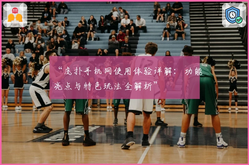 “虎扑手机网使用体验详解:功能亮点与特色玩法全解析”