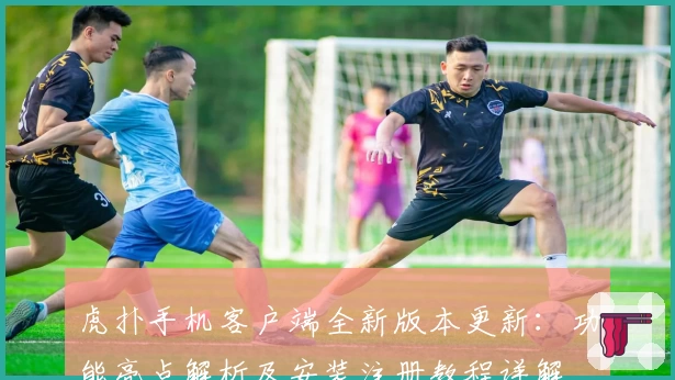 虎扑手机客户端全新版本更新：功能亮点解析及安装注册教程详解