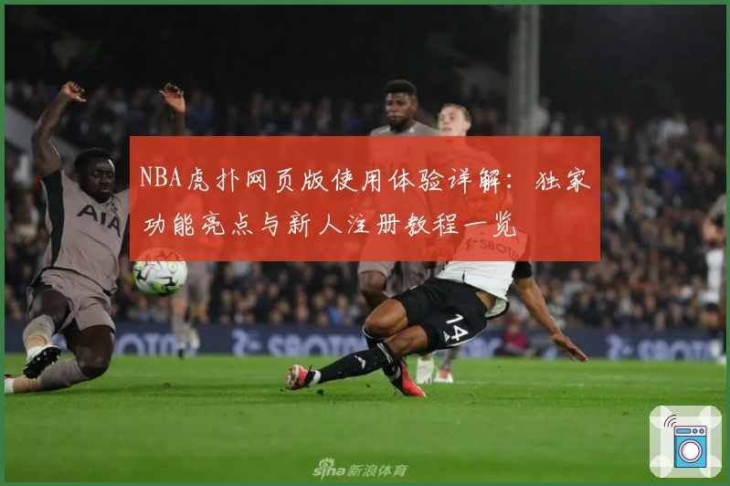 NBA虎扑网页版使用体验详解:独家功能亮点与新人注册教程一览