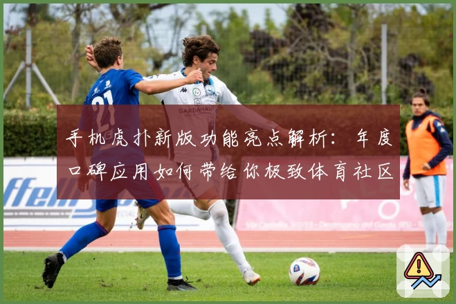 手机虎扑新版功能亮点解析：年度口碑应用如何带给你极致体育社区体验