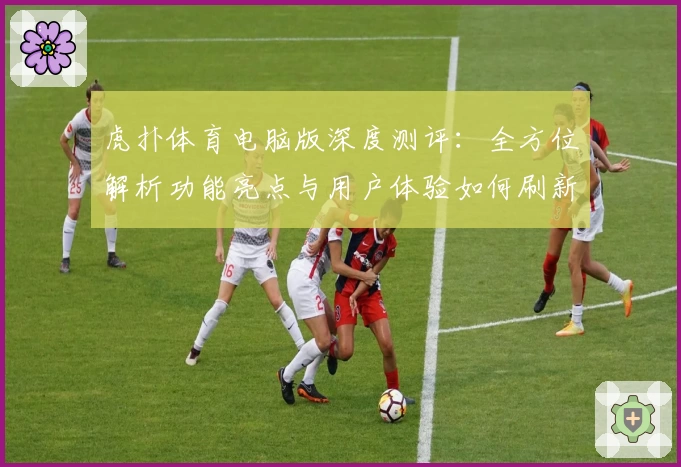 虎扑体育电脑版深度测评:全方位解析功能亮点与用户体验如何刷新期待