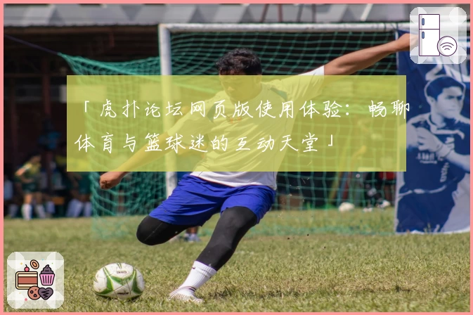 「虎扑论坛网页版使用体验：畅聊体育与篮球迷的互动天堂」