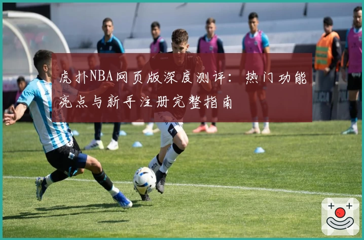 虎扑NBA网页版深度测评：热门功能亮点与新手注册完整指南