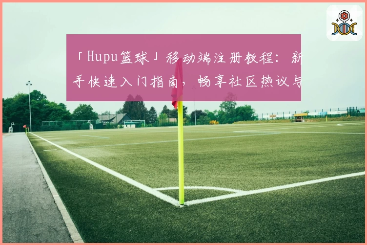 「Hupu篮球」移动端注册教程：新手快速入门指南，畅享社区热议与精彩内容