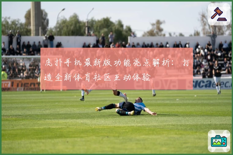 虎扑手机最新版功能亮点解析：打造全新体育社区互动体验