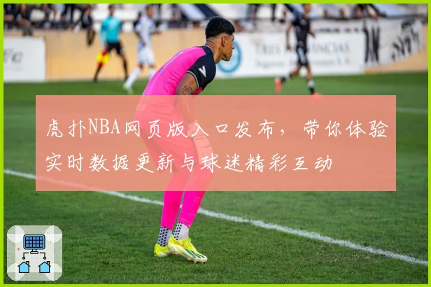 虎扑NBA网页版入口发布，带你体验实时数据更新与球迷精彩互动