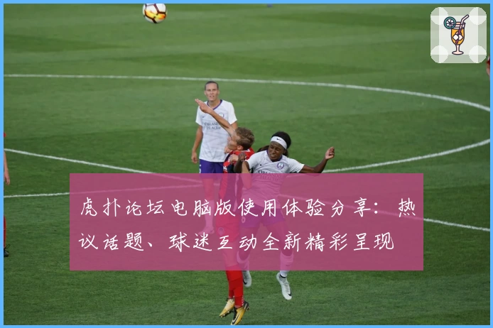 虎扑论坛电脑版使用体验分享：热议话题、球迷互动全新精彩呈现