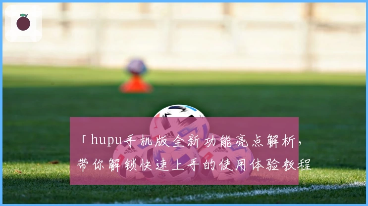 「hupu手机版全新功能亮点解析,带你解锁快速上手的使用体验教程」