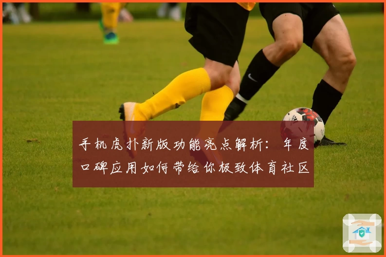 手机虎扑新版功能亮点解析：年度口碑应用如何带给你极致体育社区体验