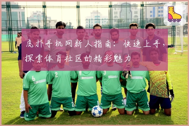 虎扑手机网新人指南：快速上手，探索体育社区的精彩魅力