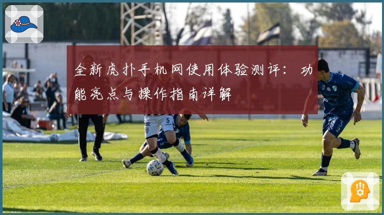 全新虎扑手机网使用体验测评：功能亮点与操作指南详解