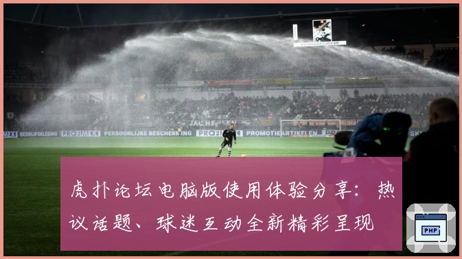 虎扑论坛电脑版使用体验分享：热议话题、球迷互动全新精彩呈现
