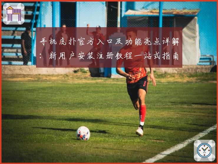 手机虎扑官方入口及功能亮点详解：新用户安装注册教程一站式指南