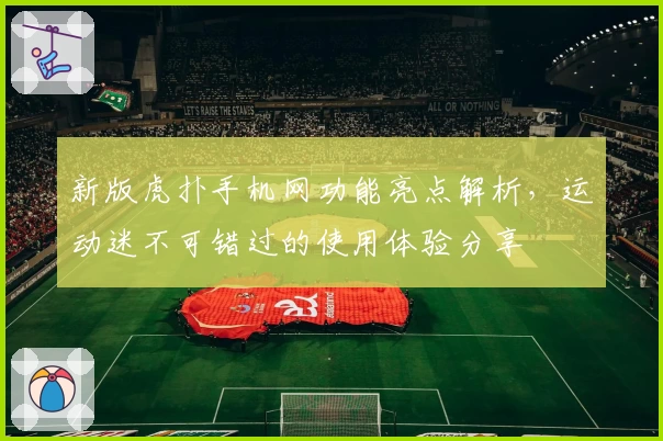 新版虎扑手机网功能亮点解析，运动迷不可错过的使用体验分享