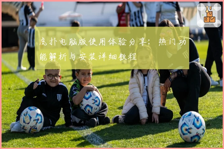 虎扑电脑版使用体验分享：热门功能解析与安装详细教程