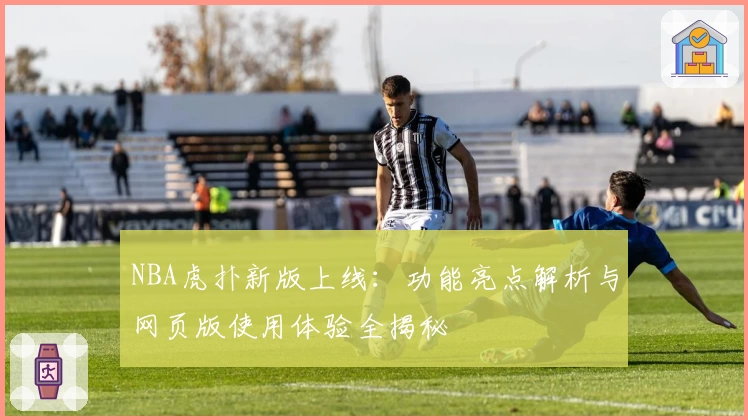 NBA虎扑新版上线：功能亮点解析与网页版使用体验全揭秘