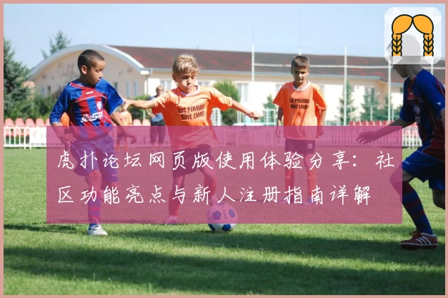 虎扑论坛网页版使用体验分享：社区功能亮点与新人注册指南详解