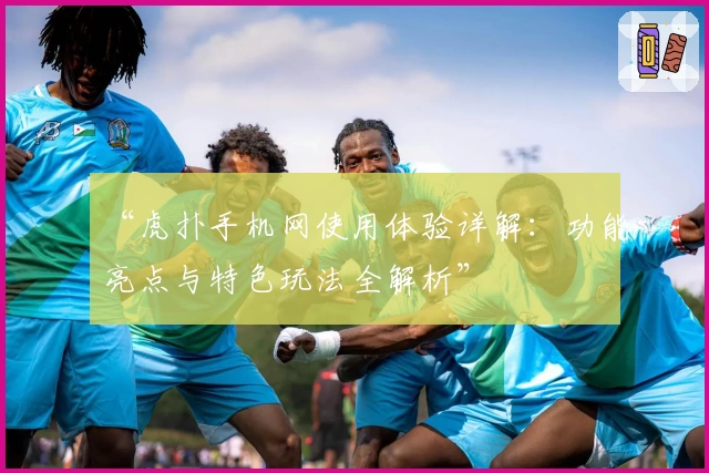 “虎扑手机网使用体验详解:功能亮点与特色玩法全解析”