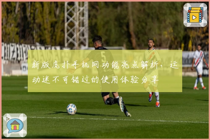 新版虎扑手机网功能亮点解析,运动迷不可错过的使用体验分享