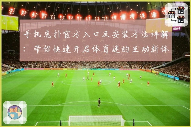 手机虎扑官方入口及安装方法详解：带你快速开启体育迷的互动新体验