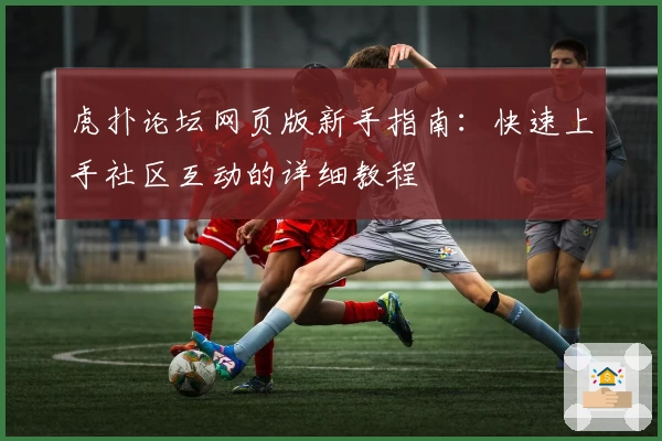 虎扑论坛网页版新手指南：快速上手社区互动的详细教程