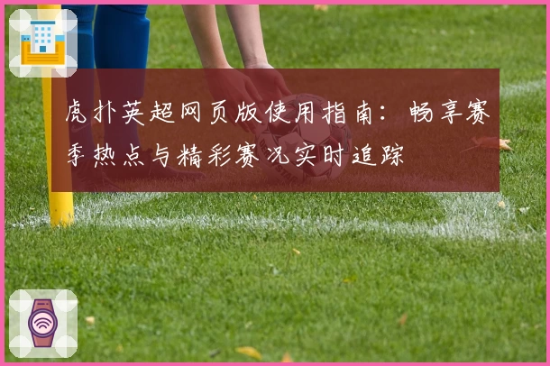 虎扑英超网页版使用指南：畅享赛季热点与精彩赛况实时追踪